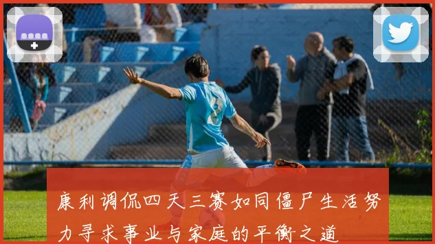 康利调侃四天三赛如同僵尸生活努力寻求事业与家庭的平衡之道