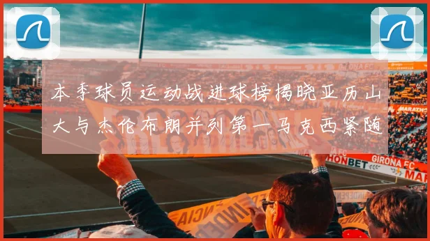 本季球员运动战进球榜揭晓亚历山大与杰伦布朗并列第一马克西紧随其后