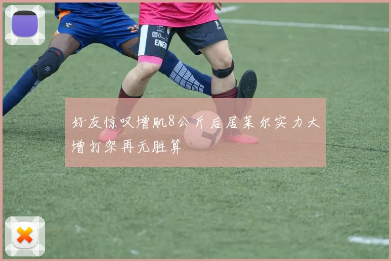 好友惊叹增肌8公斤后居莱尔实力大增打架再无胜算