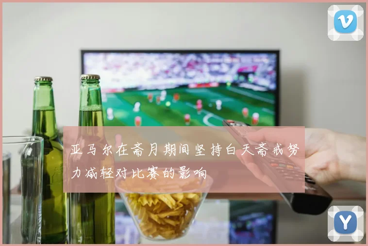 亚马尔在斋月期间坚持白天斋戒努力减轻对比赛的影响