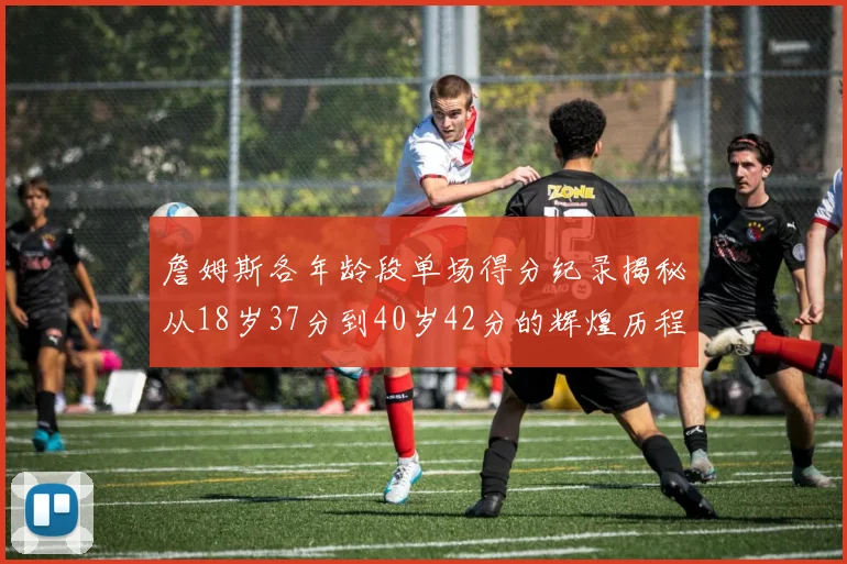 詹姆斯各年龄段单场得分纪录揭秘从18岁37分到40岁42分的辉煌历程