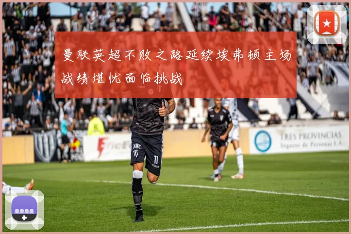 曼联英超不败之路延续埃弗顿主场战绩堪忧面临挑战