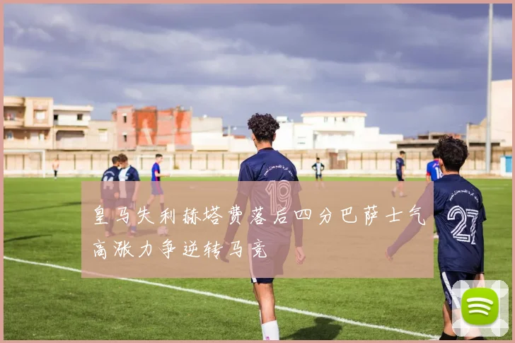 皇马失利赫塔费落后四分巴萨士气高涨力争逆转马竞