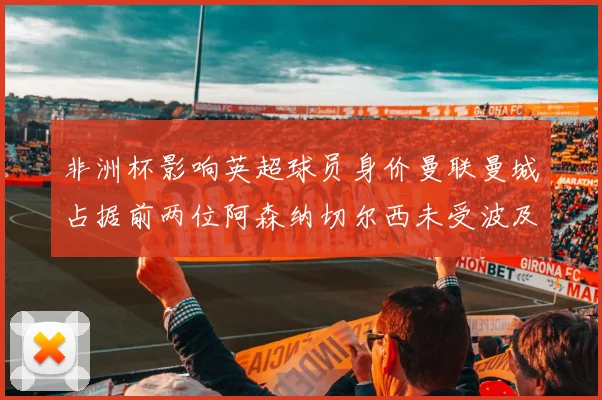 非洲杯影响英超球员身价曼联曼城占据前两位阿森纳切尔西未受波及