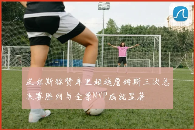 皮尔斯称赞库里超越詹姆斯三次总决赛胜利与全票MVP成就显著