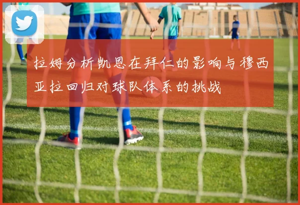 拉姆分析凯恩在拜仁的影响与穆西亚拉回归对球队体系的挑战