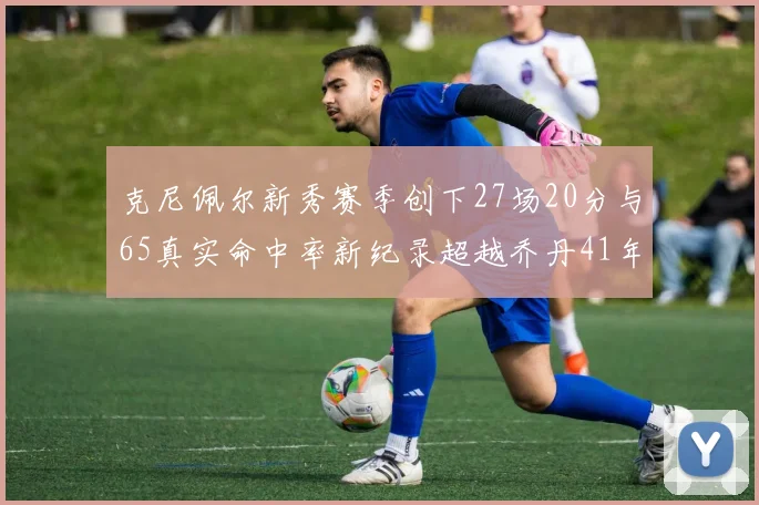 克尼佩尔新秀赛季创下27场20分与65真实命中率新纪录超越乔丹41年历史