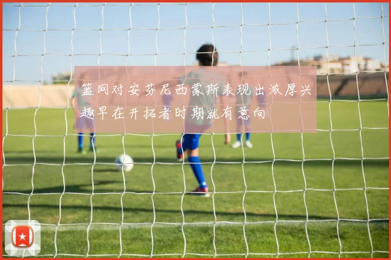 篮网对安芬尼西蒙斯表现出浓厚兴趣早在开拓者时期就有意向