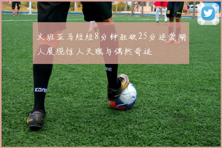 文班亚马短短8分钟狂砍25分逆袭湖人展现惊人天赋与偶然奇迹