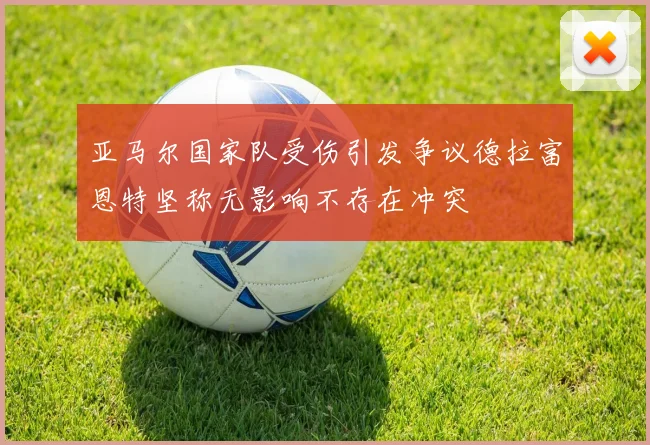 亚马尔国家队受伤引发争议德拉富恩特坚称无影响不存在冲突