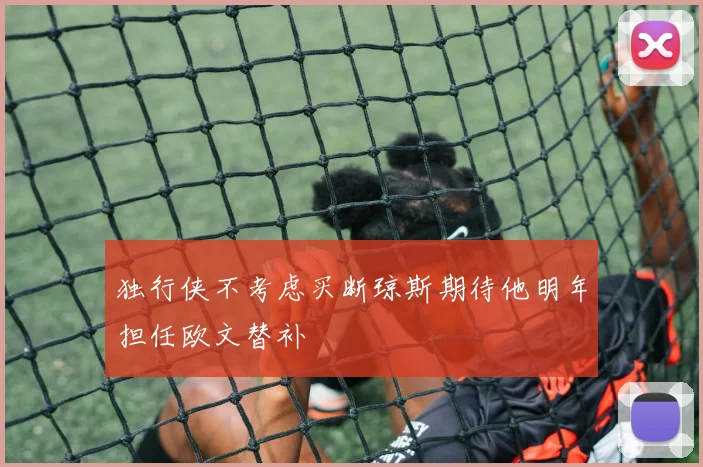独行侠不考虑买断琼斯期待他明年担任欧文替补