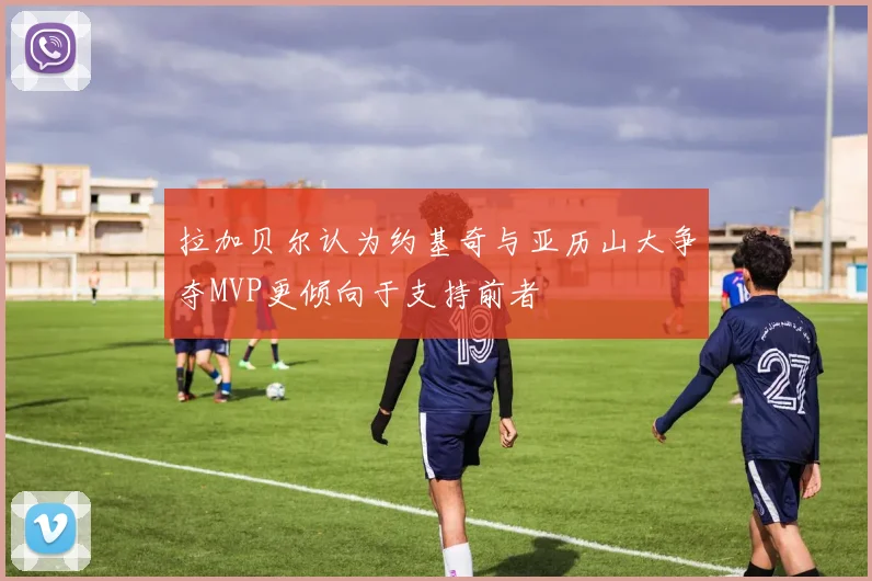拉加贝尔认为约基奇与亚历山大争夺MVP更倾向于支持前者