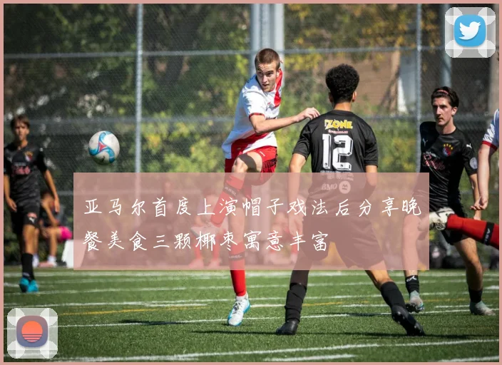 亚马尔首度上演帽子戏法后分享晚餐美食三颗椰枣寓意丰富