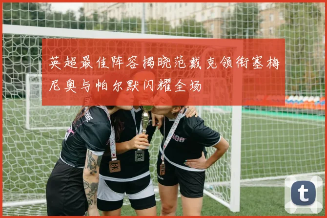 英超最佳阵容揭晓范戴克领衔塞梅尼奥与帕尔默闪耀全场