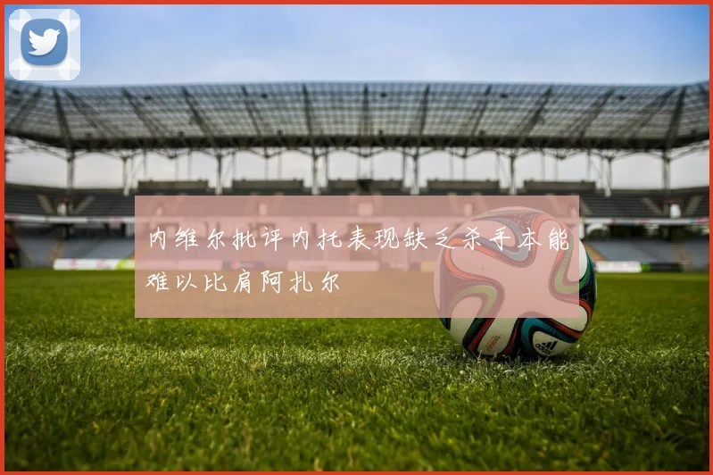 内维尔批评内托表现缺乏杀手本能难以比肩阿扎尔