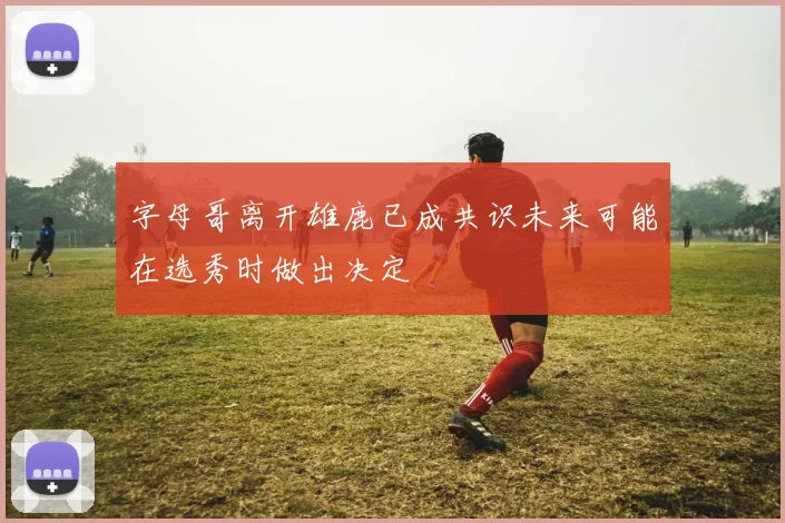 字母哥离开雄鹿已成共识未来可能在选秀时做出决定