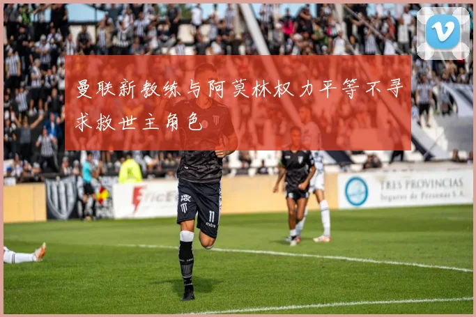 曼联新教练与阿莫林权力平等不寻求救世主角色