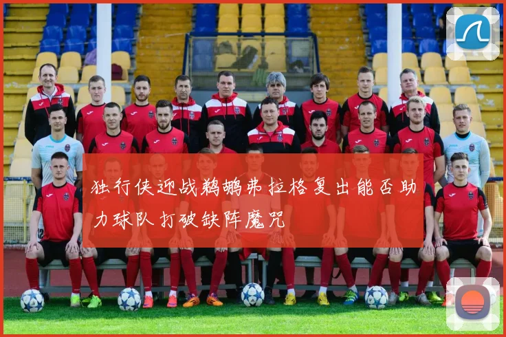 独行侠迎战鹈鹕弗拉格复出能否助力球队打破缺阵魔咒