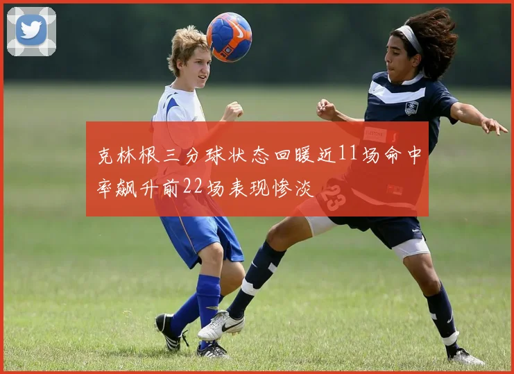 克林根三分球状态回暖近11场命中率飙升前22场表现惨淡