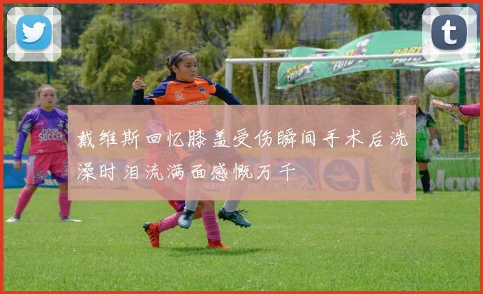 戴维斯回忆膝盖受伤瞬间手术后洗澡时泪流满面感慨万千