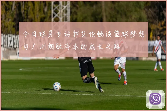 今日球员专访郭艾伦畅谈篮球梦想与广州朗肽海本的成长之路