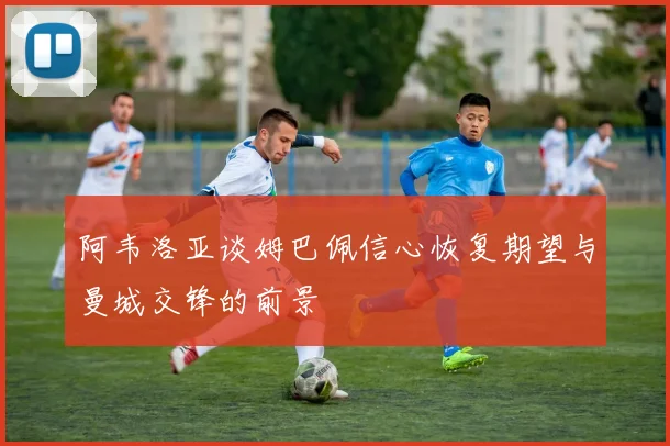 阿韦洛亚谈姆巴佩信心恢复期望与曼城交锋的前景