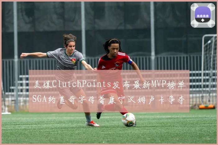 美媒ClutchPoints发布最新MVP榜单SGA约基奇字母哥康宁汉姆卢卡争夺激烈