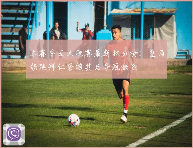 本赛季五大联赛最新积分榜：皇马领跑拜仁紧随其后争冠激烈