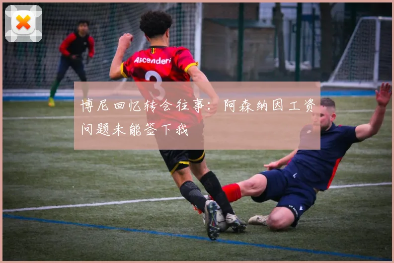 博尼回忆转会往事：阿森纳因工资问题未能签下我