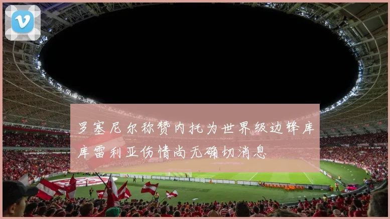 罗塞尼尔称赞内托为世界级边锋库库雷利亚伤情尚无确切消息