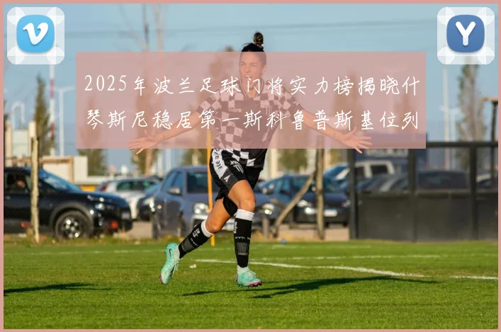 2025年波兰足球门将实力榜揭晓什琴斯尼稳居第一斯科鲁普斯基位列第三