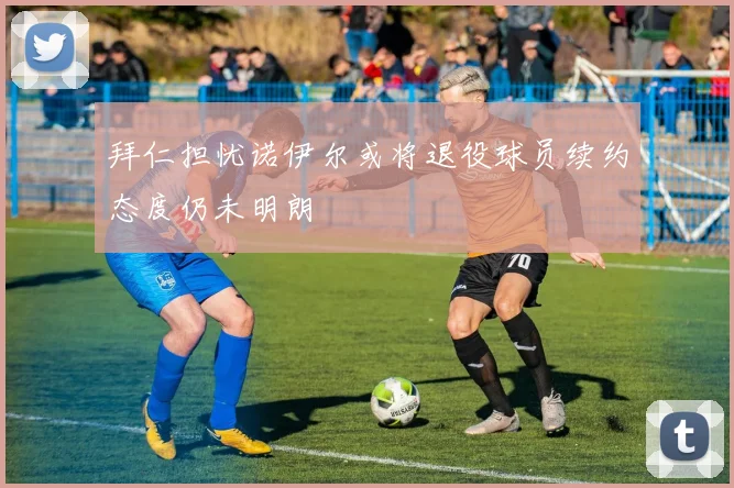 拜仁担忧诺伊尔或将退役球员续约态度仍未明朗