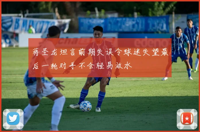 蒋圣龙坦言前期失误令球迷失望最后一轮对手不会轻易放水