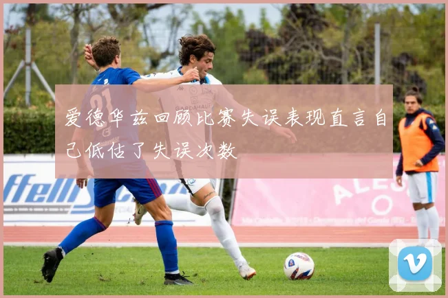 爱德华兹回顾比赛失误表现直言自己低估了失误次数