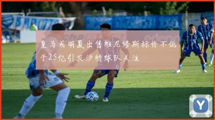皇马或明夏出售维尼修斯标价不低于25亿引发沙特球队关注