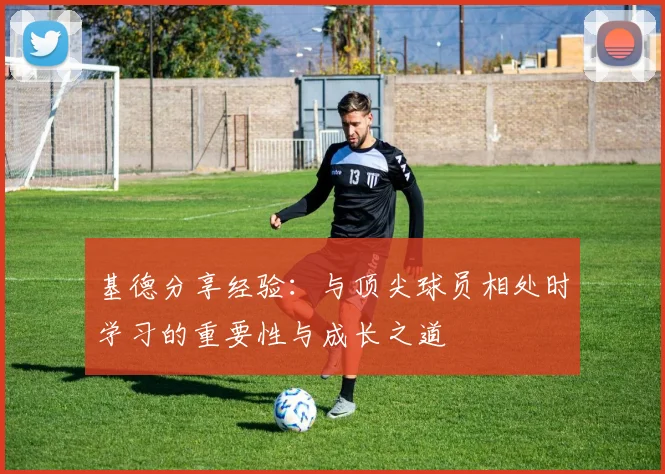 基德分享经验：与顶尖球员相处时学习的重要性与成长之道