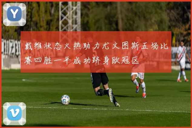 戴维状态火热助力尤文图斯五场比赛四胜一平成功跻身欧冠区