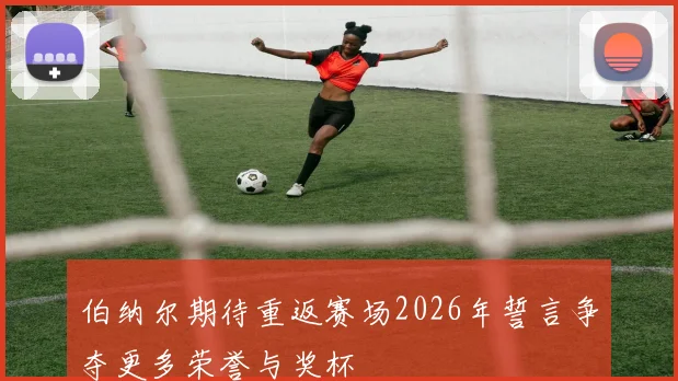 伯纳尔期待重返赛场2026年誓言争夺更多荣誉与奖杯