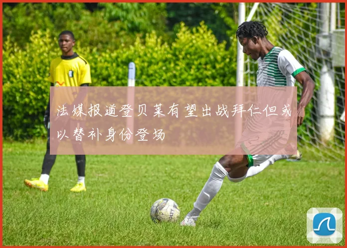 法媒报道登贝莱有望出战拜仁但或以替补身份登场